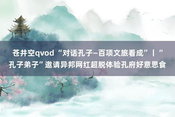 苍井空qvod “对话孔子—百项文旅看成”丨“孔子弟子”邀请异邦网红超脱体验孔府好意思食