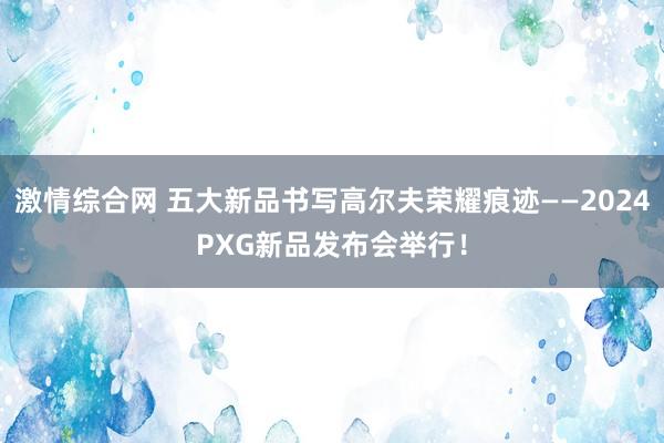 激情综合网 五大新品书写高尔夫荣耀痕迹——2024PXG新品发布会举行！