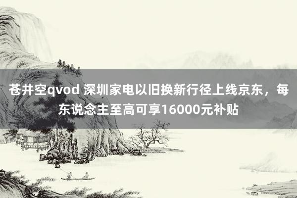 苍井空qvod 深圳家电以旧换新行径上线京东，每东说念主至高可享16000元补贴