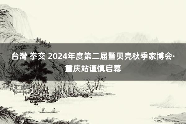 台灣 拳交 2024年度第二届暨贝壳秋季家博会·重庆站谨慎启幕