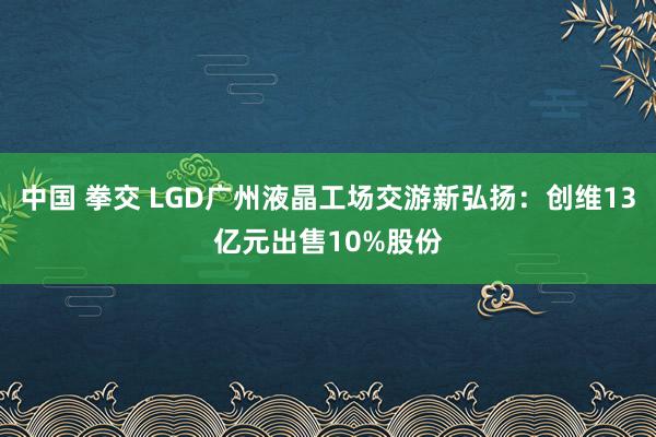 中国 拳交 LGD广州液晶工场交游新弘扬：创维13亿元出售10%股份