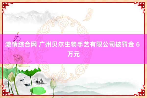 激情综合网 广州贝尔生物手艺有限公司被罚金 6 万元