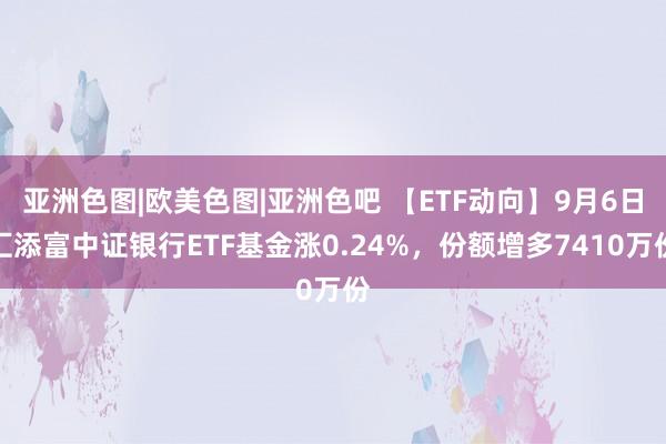 亚洲色图|欧美色图|亚洲色吧 【ETF动向】9月6日汇添富中证银行ETF基金涨0.24%，份额增多7410万份