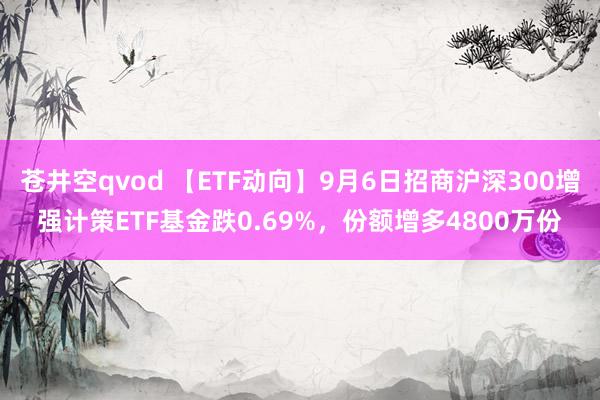 苍井空qvod 【ETF动向】9月6日招商沪深300增强计策ETF基金跌0.69%，份额增多4800万份