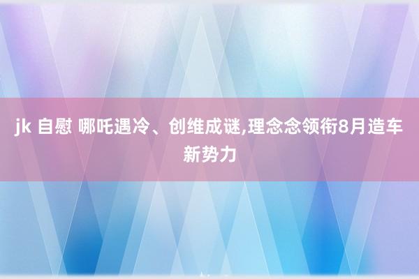 jk 自慰 哪吒遇冷、创维成谜，理念念领衔8月造车新势力