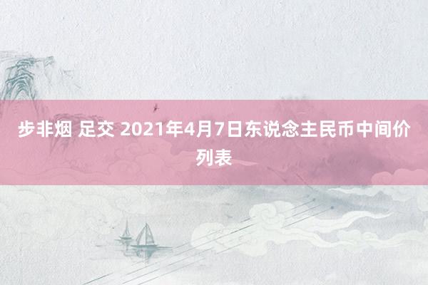 步非烟 足交 2021年4月7日东说念主民币中间价列表