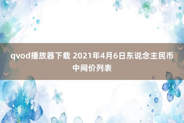 qvod播放器下载 2021年4月6日东说念主民币中间价列表