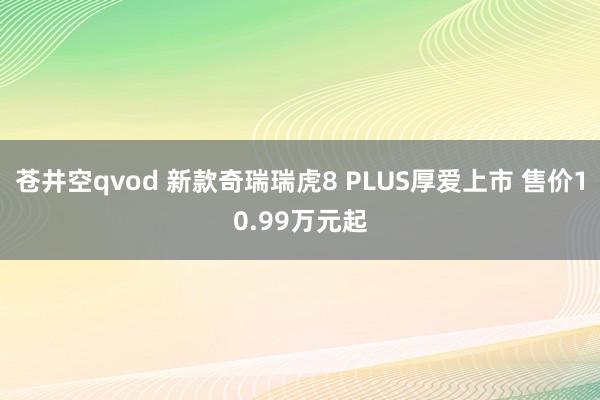 苍井空qvod 新款奇瑞瑞虎8 PLUS厚爱上市 售价10.99万元起