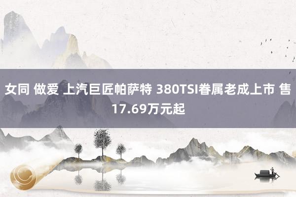 女同 做爱 上汽巨匠帕萨特 380TSI眷属老成上市 售17.69万元起