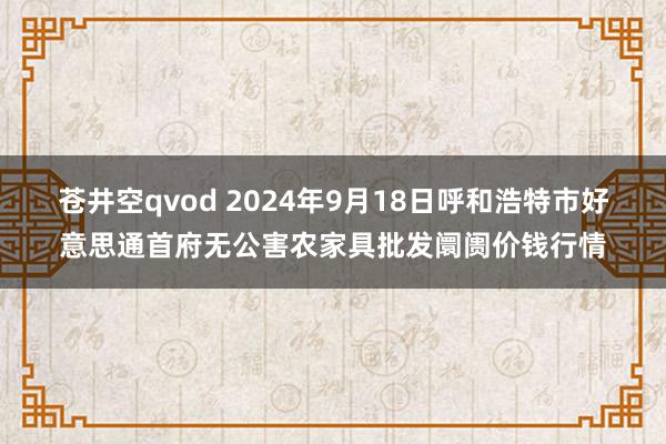 苍井空qvod 2024年9月18日呼和浩特市好意思通首府无公害农家具批发阛阓价钱行情