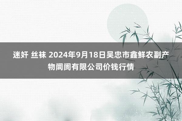 迷奸 丝袜 2024年9月18日吴忠市鑫鲜农副产物阛阓有限公司价钱行情