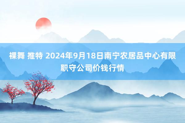 裸舞 推特 2024年9月18日南宁农居品中心有限职守公司价钱行情