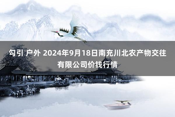 勾引 户外 2024年9月18日南充川北农产物交往有限公司价钱行情