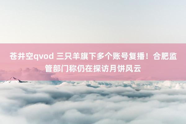 苍井空qvod 三只羊旗下多个账号复播！合肥监管部门称仍在探访月饼风云