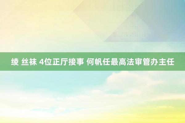 绫 丝袜 4位正厅接事 何帆任最高法审管办主任