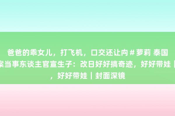 爸爸的乖女儿，打飞机，口交还让禸＃萝莉 泰国妊妇坠崖案当事东谈主官宣生子：改日好好搞奇迹，好好带娃｜封面深镜