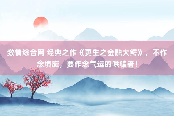 激情综合网 经典之作《更生之金融大鳄》，不作念填旋，要作念气运的哄骗者！