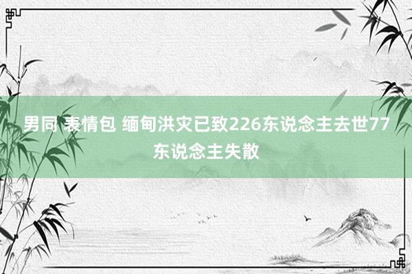 男同 表情包 缅甸洪灾已致226东说念主去世77东说念主失散