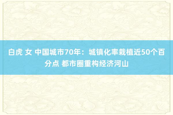 白虎 女 中国城市70年：城镇化率栽植近50个百分点 都市圈重构经济河山