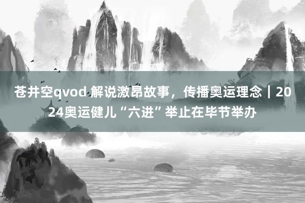 苍井空qvod 解说激昂故事，传播奥运理念｜2024奥运健儿“六进”举止在毕节举办