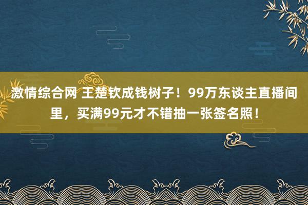 激情综合网 王楚钦成钱树子！99万东谈主直播间里，买满99元才不错抽一张签名照！