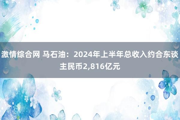 激情综合网 马石油：2024年上半年总收入约合东谈主民币2,816亿元