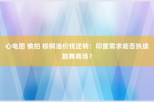 心电图 偷拍 棕榈油价钱逆转：印度需求能否执续鼓舞商场？