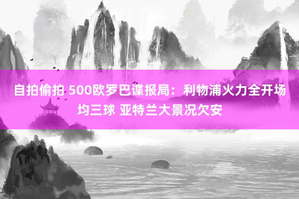 自拍偷拍 500欧罗巴谍报局：利物浦火力全开场均三球 亚特兰大景况欠安