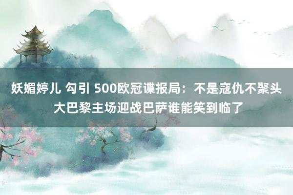 妖媚婷儿 勾引 500欧冠谍报局：不是寇仇不聚头 大巴黎主场迎战巴萨谁能笑到临了