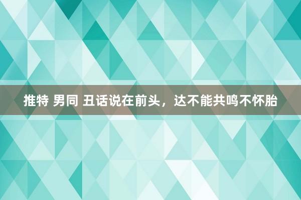 推特 男同 丑话说在前头，达不能共鸣不怀胎