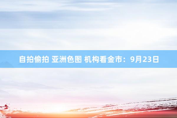 自拍偷拍 亚洲色图 机构看金市：9月23日