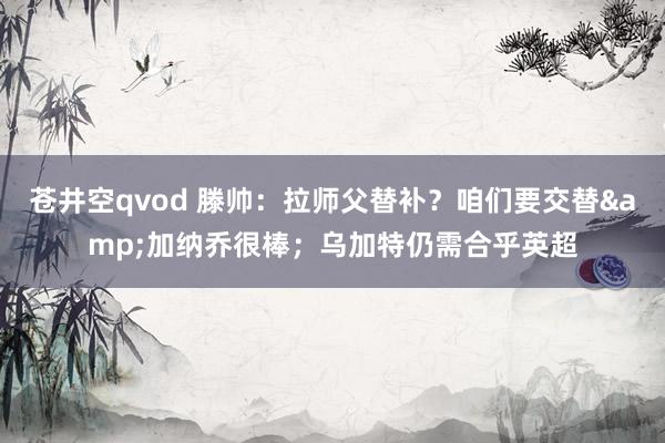 苍井空qvod 滕帅：拉师父替补？咱们要交替&加纳乔很棒；乌加特仍需合乎英超