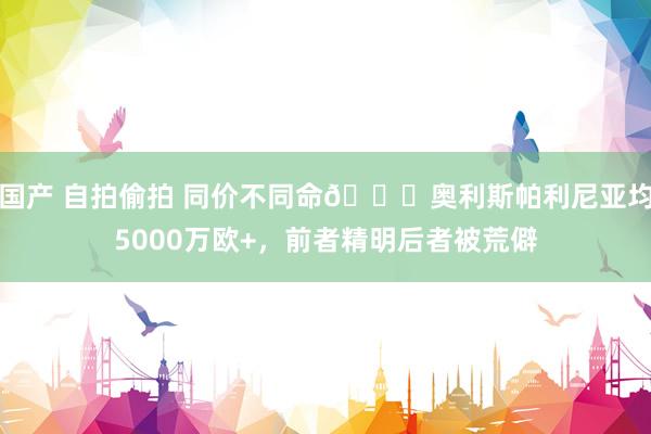 国产 自拍偷拍 同价不同命😔奥利斯帕利尼亚均5000万欧+，前者精明后者被荒僻