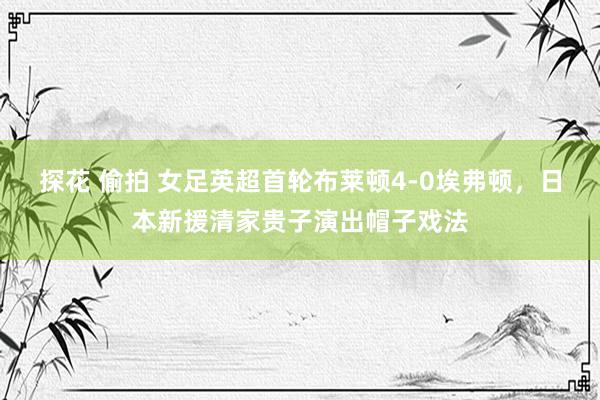 探花 偷拍 女足英超首轮布莱顿4-0埃弗顿，日本新援清家贵子演出帽子戏法