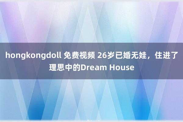 hongkongdoll 免费视频 26岁已婚无娃，住进了理思中的Dream House