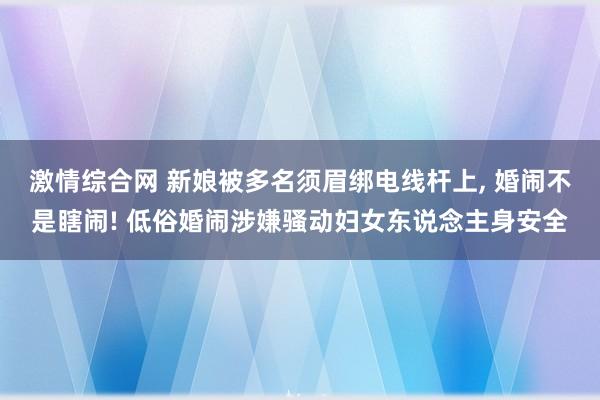 激情综合网 新娘被多名须眉绑电线杆上, 婚闹不是瞎闹! 低俗婚闹涉嫌骚动妇女东说念主身安全