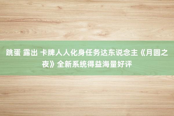 跳蛋 露出 卡牌人人化身任务达东说念主《月圆之夜》全新系统得益海量好评