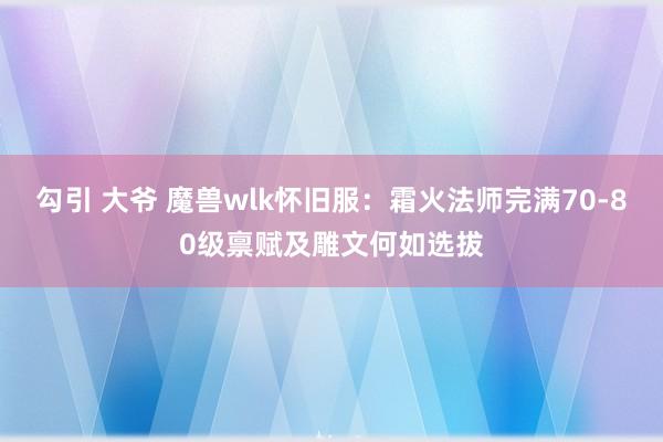 勾引 大爷 魔兽wlk怀旧服：霜火法师完满70-80级禀赋及雕文何如选拔