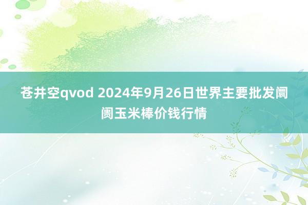 苍井空qvod 2024年9月26日世界主要批发阛阓玉米棒价钱行情