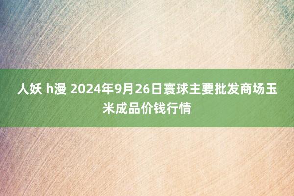 人妖 h漫 2024年9月26日寰球主要批发商场玉米成品价钱行情