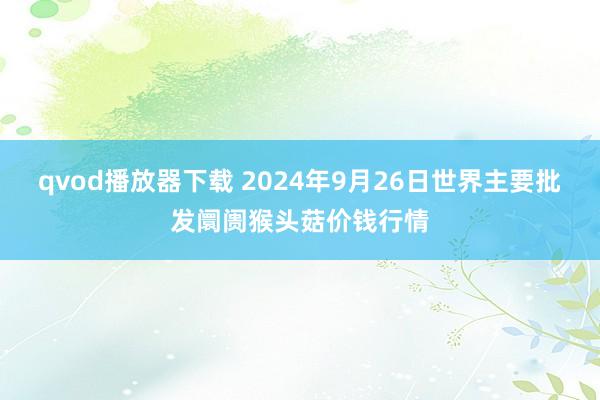 qvod播放器下载 2024年9月26日世界主要批发阛阓猴头菇价钱行情