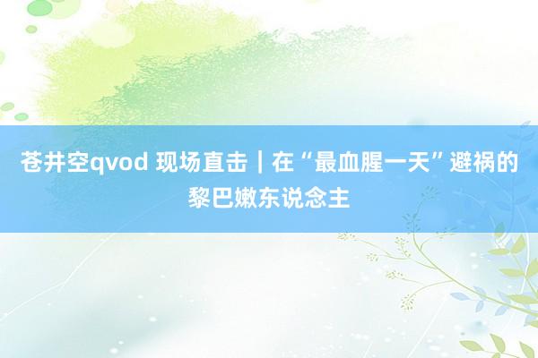 苍井空qvod 现场直击｜在“最血腥一天”避祸的黎巴嫩东说念主