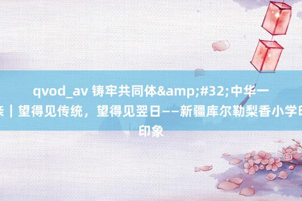 qvod_av 铸牢共同体&#32;中华一家亲｜望得见传统，望得见翌日——新疆库尔勒梨香小学印象