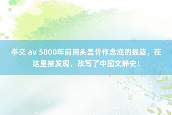 拳交 av 5000年前用头盖骨作念成的提篮，在这里被发现，改写了中国文静史！