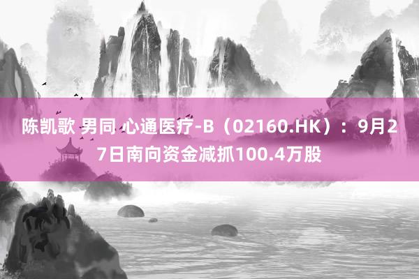 陈凯歌 男同 心通医疗-B（02160.HK）：9月27日南向资金减抓100.4万股