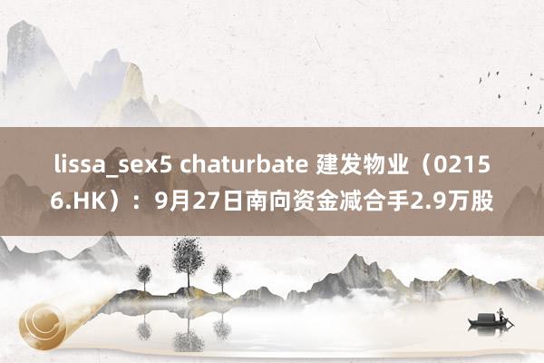 lissa_sex5 chaturbate 建发物业（02156.HK）：9月27日南向资金减合手2.9万股