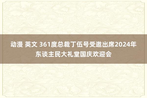 动漫 英文 361度总裁丁伍号受邀出席2024年东谈主民大礼堂国庆欢迎会