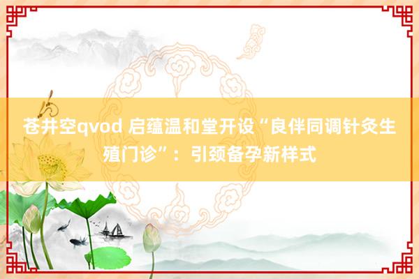 苍井空qvod 启蕴温和堂开设“良伴同调针灸生殖门诊”：引颈备孕新样式