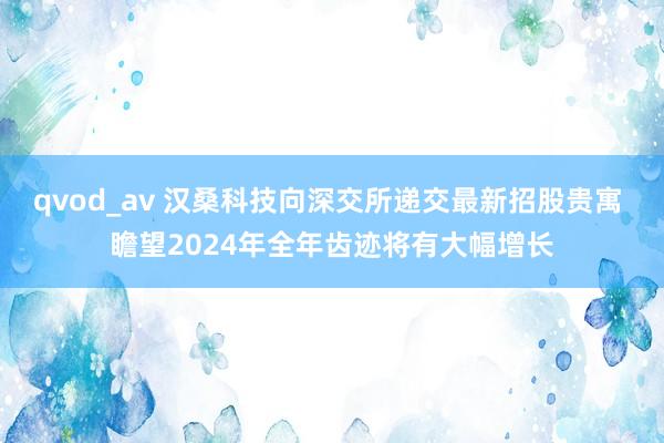 qvod_av 汉桑科技向深交所递交最新招股贵寓 瞻望2024年全年齿迹将有大幅增长