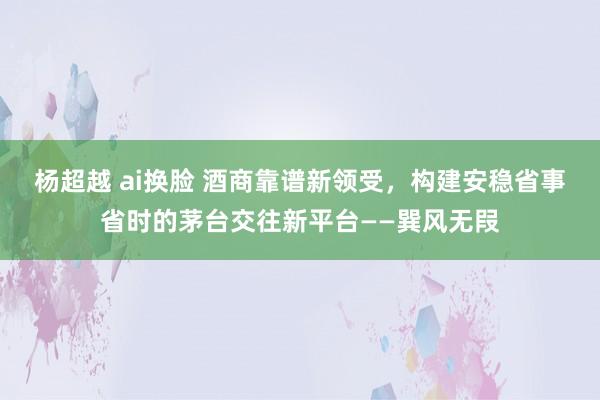 杨超越 ai换脸 酒商靠谱新领受，构建安稳省事省时的茅台交往新平台——巽风无叚